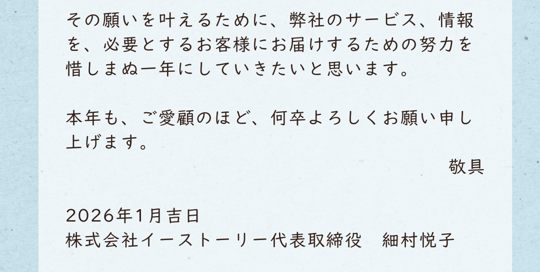その願いを叶えるために、弊社のサービス、情報を、必要とするお客様にお届けするための努力を惜しまぬ一年にしていきたいと思います。本年も、ご愛顧のほど、何卒よろしくお願い申し上げます。敬具 2026年1月吉日　株式会社イーストーリー代表取締役　細村悦子